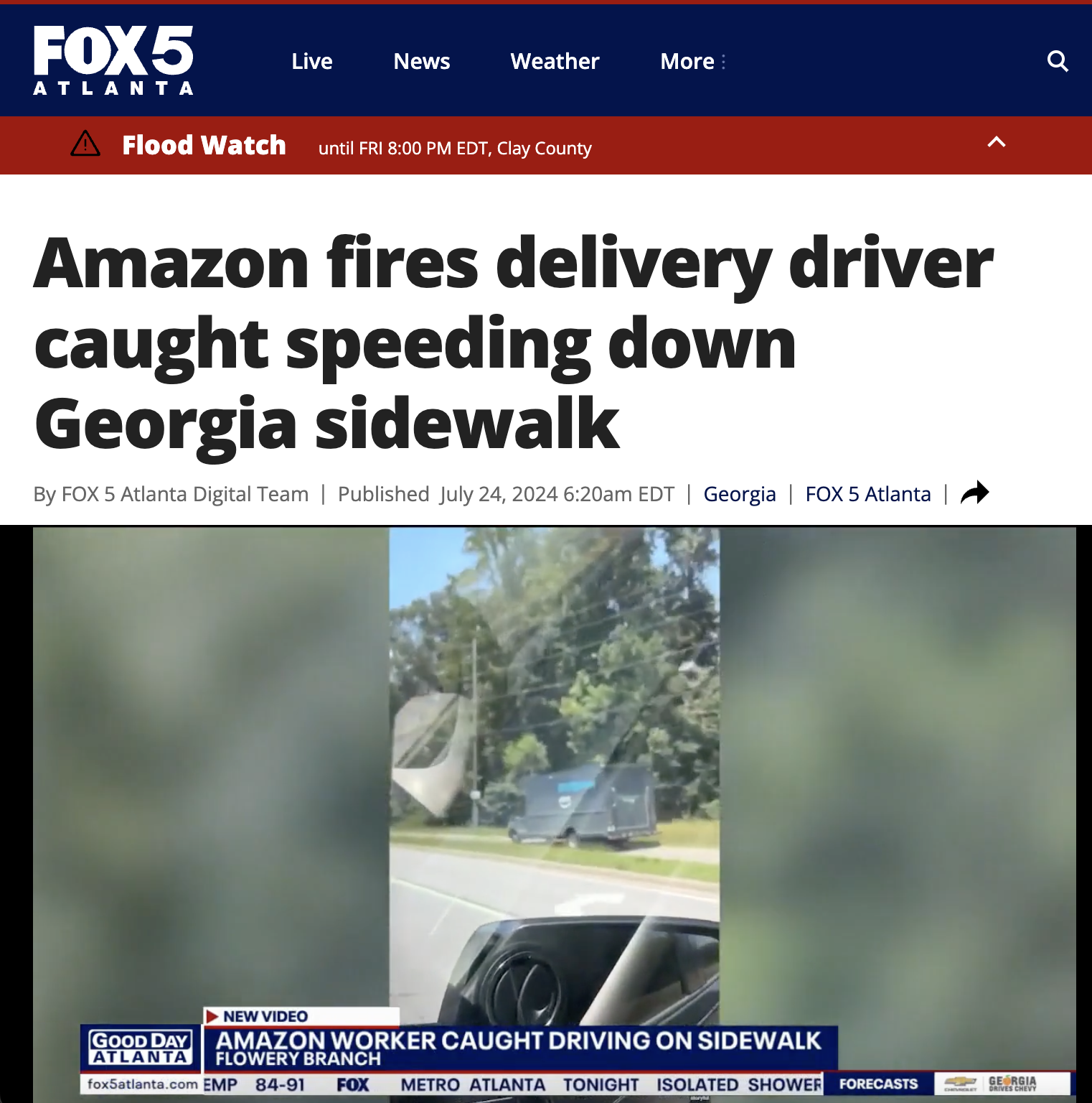 screenshot - FOX5 Live News Weather More a Atlanta A Flood Watch until Fri Edt, Clay County Amazon fires delivery driver caught speeding down Georgia sidewalk By Fox 5 Atlanta Digital Team | Published am Edt | Georgia | Fox 5 Atlanta New Video Good Day Am